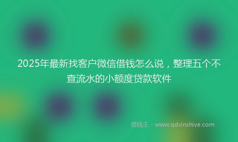 2025年最新找客户微信借钱怎么说，整理五个不查流水的小额度贷款软件