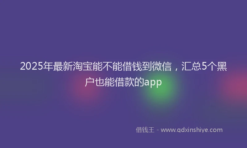 2025年最新淘宝能不能借钱到微信，汇总5个黑户也能借款的app