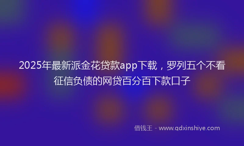 2025年最新派金花贷款app下载，罗列五个不看征信负债的网贷百分百下款口子