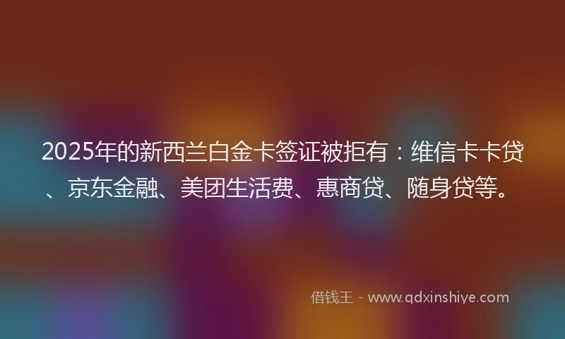 2025年的新西兰白金卡签证被拒有：维信卡卡贷、京东金融、美团生活费、惠商贷、随身贷等。