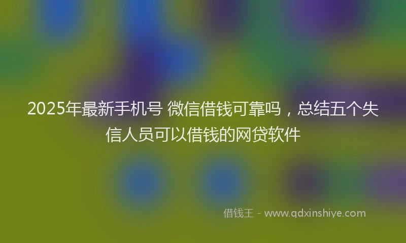 2025年最新手机号 微信借钱可靠吗，总结五个失信人员可以借钱的网贷软件