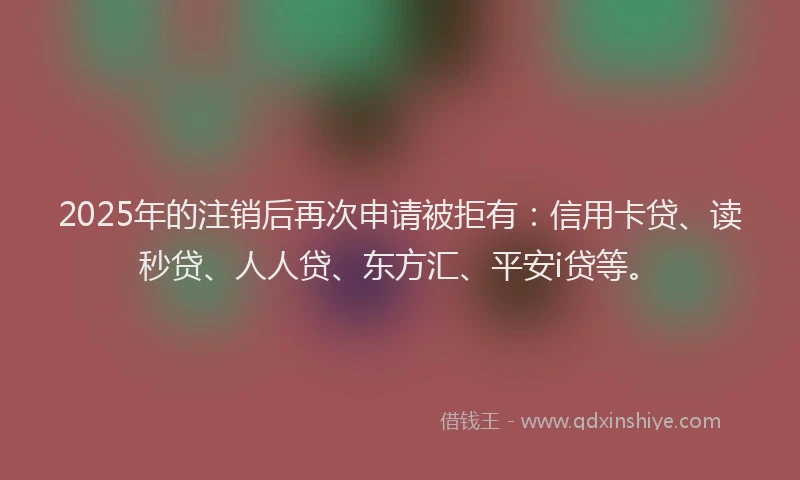 2025年的注销后再次申请被拒有：信用卡贷、读秒贷、人人贷、东方汇、平安i贷等。