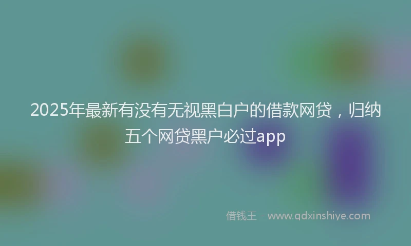 2025年最新有没有无视黑白户的借款网贷,归纳五个网贷黑户必过app