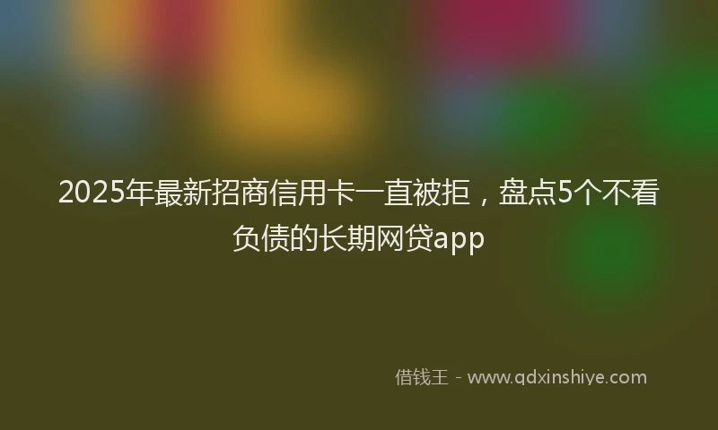 2025年最新招商信用卡一直被拒，盘点5个不看负债的长期网贷app