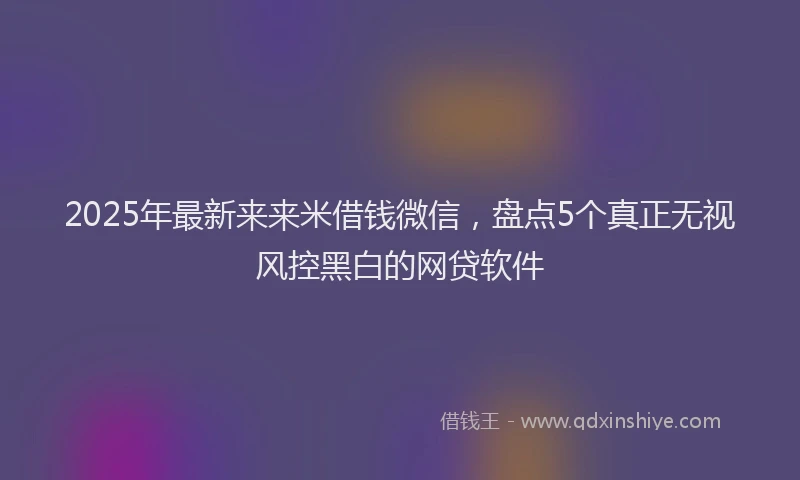2025年最新来来米借钱微信，盘点5个真正无视风控黑白的网贷软件