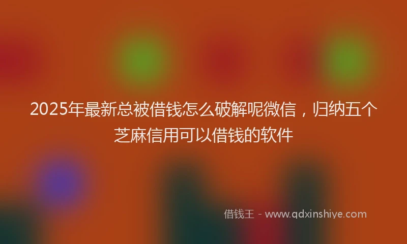 2025年最新总被借钱怎么破解呢微信，归纳五个芝麻信用可以借钱的软件