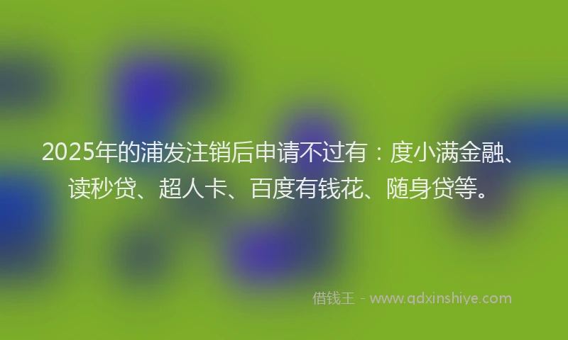 2025年的浦发注销后申请不过有：度小满金融、读秒贷、超人卡、百度有钱花、随身贷等。