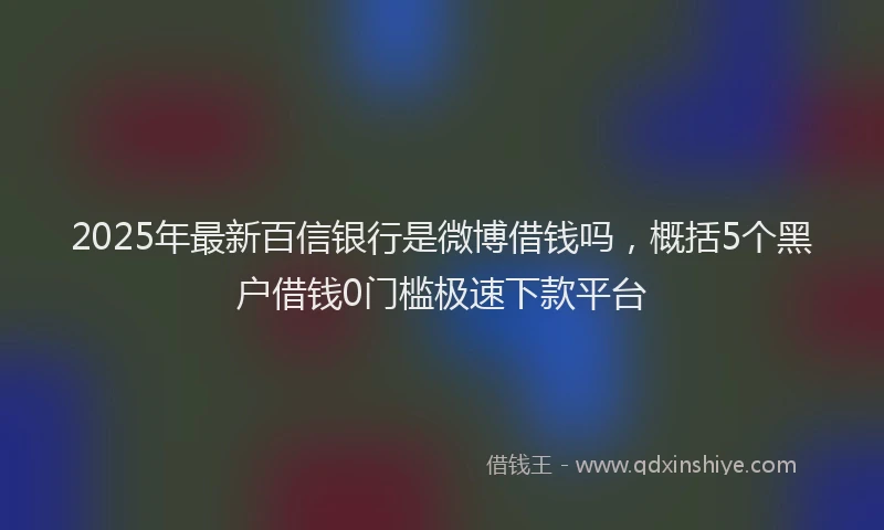 2025年最新百信银行是微博借钱吗，概括5个黑户借钱0门槛极速下款平台