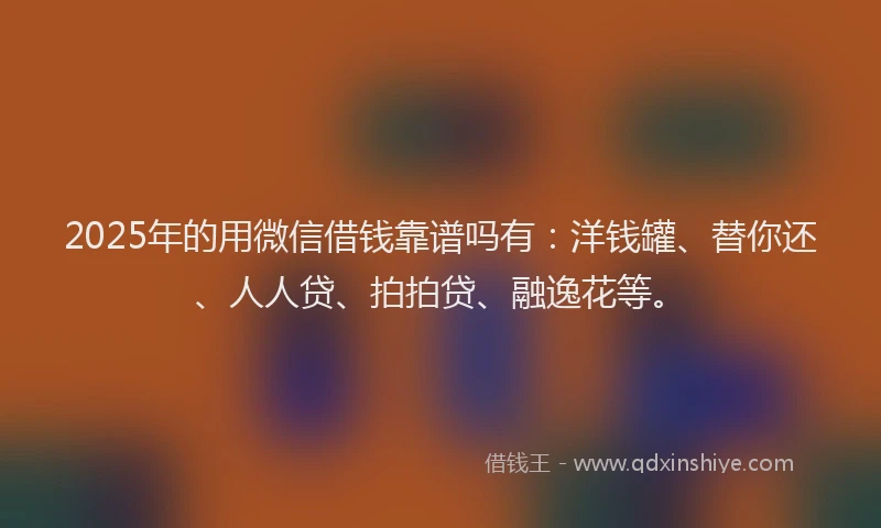 2025年的用微信借钱靠谱吗有：洋钱罐、替你还、人人贷、拍拍贷、融逸花等。