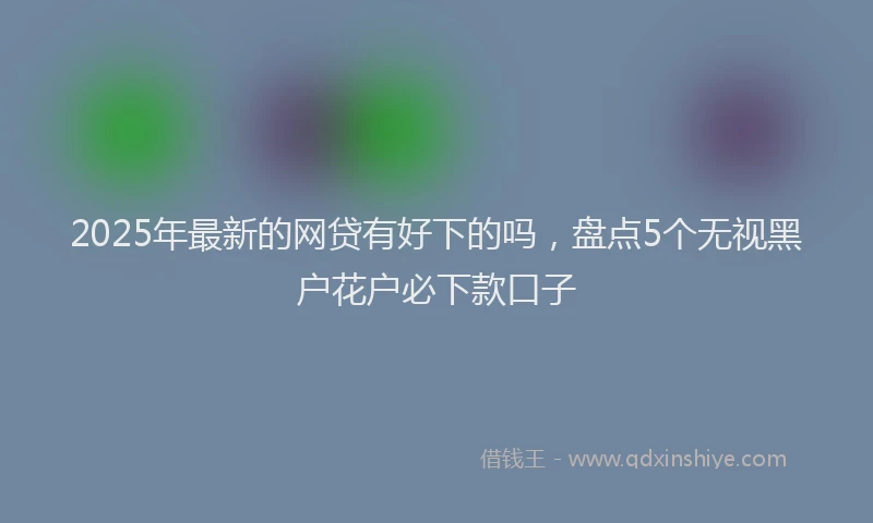 2025年最新的网贷有好下的吗，盘点5个无视黑户花户必下款口子
