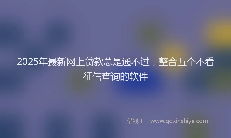 2025年最新网上贷款总是通不过，整合五个不看征信查询的软件