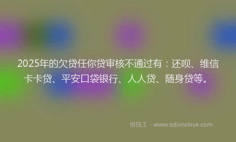 2025年的欠贷任你贷审核不通过有:还呗、维信卡卡贷、平安口袋银行、人人贷、随身贷等。