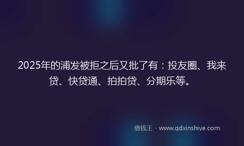 2025年的浦发被拒之后又批了有：投友圈、我来贷、快贷通、拍拍贷、分期乐等。