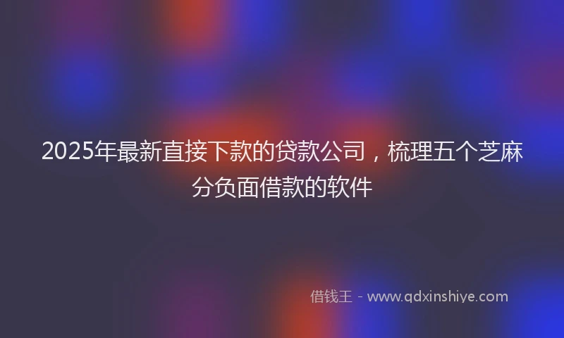2025年最新直接下款的贷款公司，梳理五个芝麻分负面借款的软件