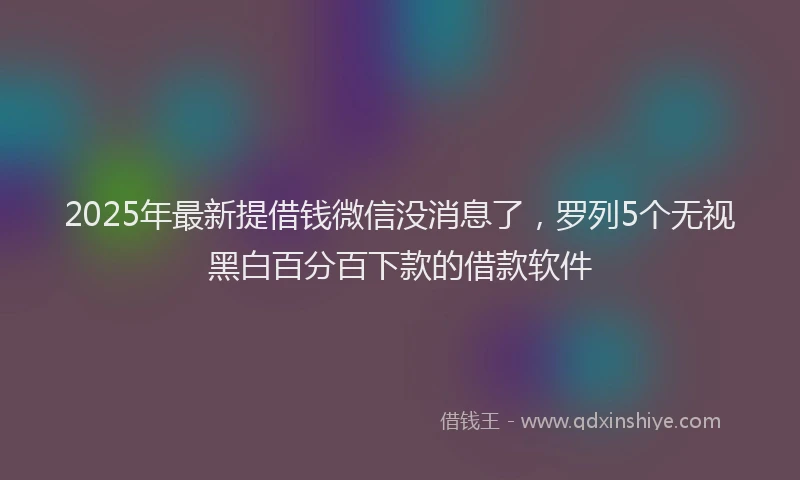 2025年最新提借钱微信没消息了，罗列5个无视黑白百分百下款的借款软件