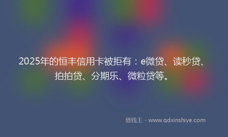2025年的恒丰信用卡被拒有：e微贷、读秒贷、拍拍贷、分期乐、微粒贷等。