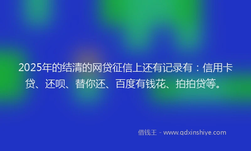 2025年的结清的网贷征信上还有记录有：信用卡贷、还呗、替你还、百度有钱花、拍拍贷等。
