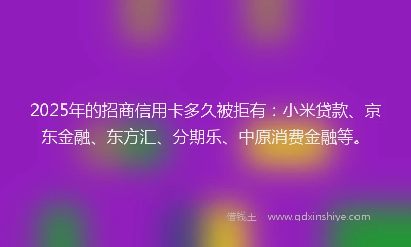 2025年的招商信用卡多久被拒有：小米贷款、京东金融、东方汇、分期乐、中原消费金融等。