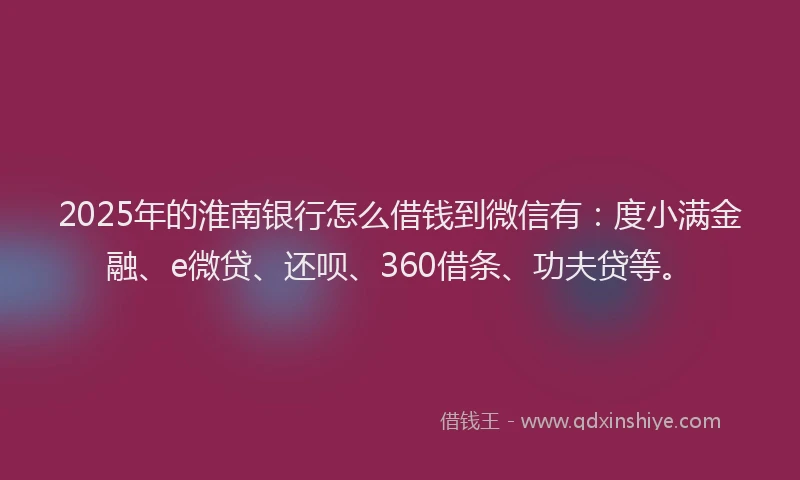 2025年的淮南银行怎么借钱到微信有：度小满金融、e微贷、还呗、360借条、功夫贷等。