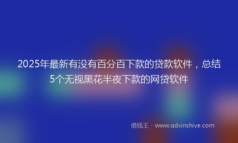 2025年最新有没有百分百下款的贷款软件，总结5个无视黑花半夜下款的网贷软件