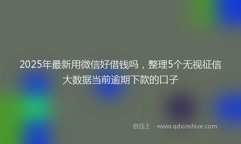 2025年最新用微信好借钱吗，整理5个无视征信大数据当前逾期下款的口子