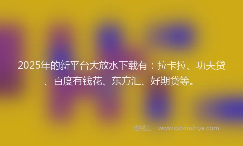 2025年的新平台大放水下载有：拉卡拉、功夫贷、百度有钱花、东方汇、好期贷等。