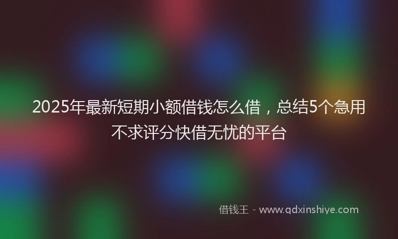 2025年最新短期小额借钱怎么借，总结5个急用不求评分快借无忧的平台