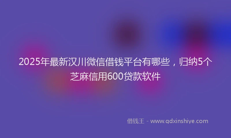 2025年最新汉川微信借钱平台有哪些，归纳5个芝麻信用600贷款软件