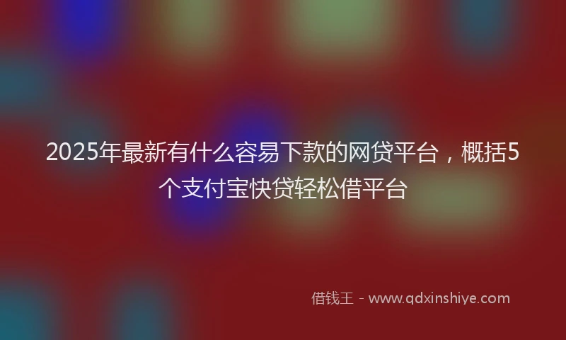 2025年最新有什么容易下款的网贷平台，概括5个支付宝快贷轻松借平台
