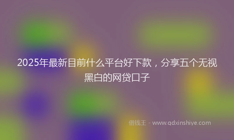 2025年最新目前什么平台好下款，分享五个无视黑白的网贷口子