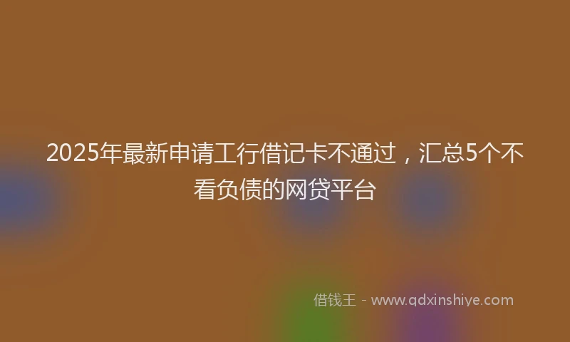 2025年最新申请工行借记卡不通过，汇总5个不看负债的网贷平台