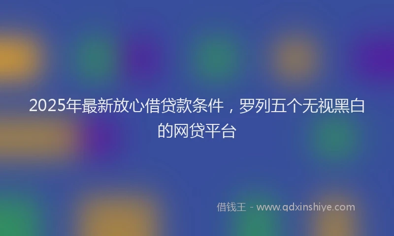 2025年最新放心借贷款条件，罗列五个无视黑白的网贷平台