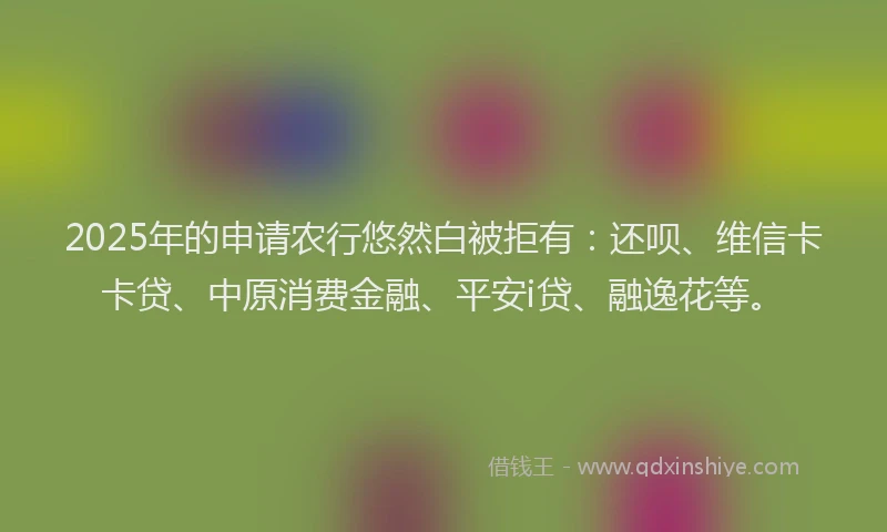 2025年的申请农行悠然白被拒有：还呗、维信卡卡贷、中原消费金融、平安i贷、融逸花等。