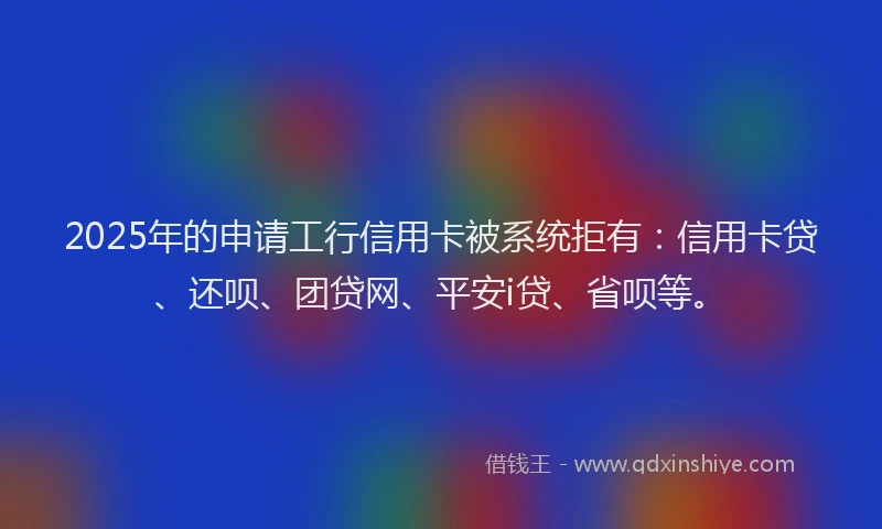 2025年的申请工行信用卡被系统拒有：信用卡贷、还呗、团贷网、平安i贷、省呗等。