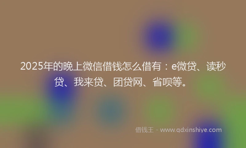 2025年的晚上微信借钱怎么借有：e微贷、读秒贷、我来贷、团贷网、省呗等。