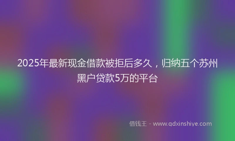 2025年最新现金借款被拒后多久，归纳五个苏州黑户贷款5万的平台