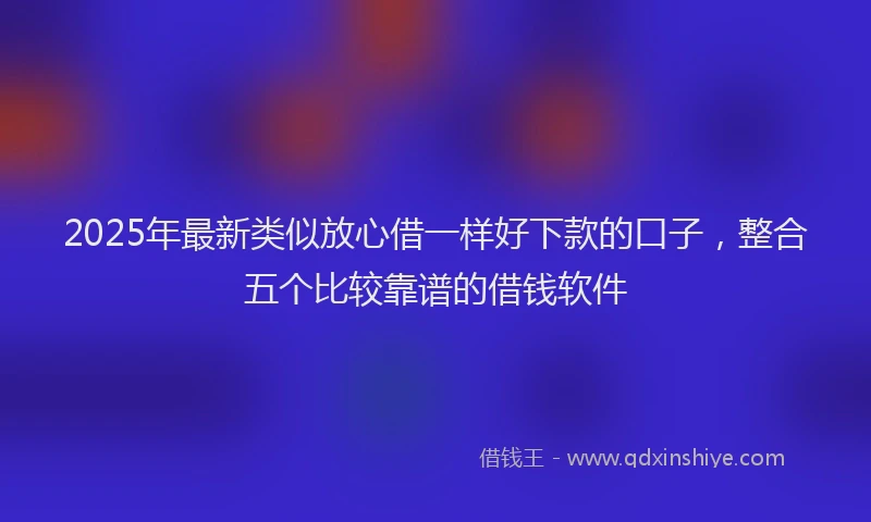 2025年最新类似放心借一样好下款的口子，整合五个比较靠谱的借钱软件