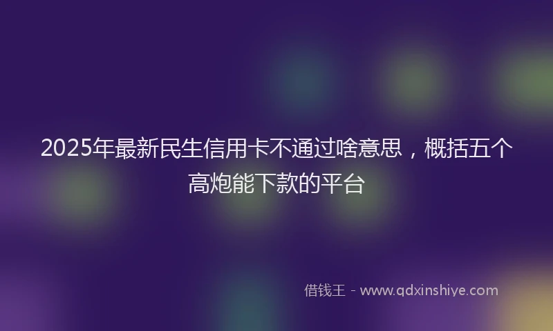 2025年最新民生信用卡不通过啥意思，概括五个高炮能下款的平台