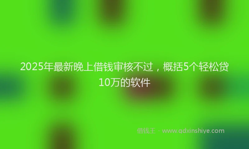 2025年最新晚上借钱审核不过，概括5个轻松贷10万的软件
