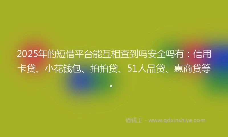 2025年的短借平台能互相查到吗安全吗有：信用卡贷、小花钱包、拍拍贷、51人品贷、惠商贷等。