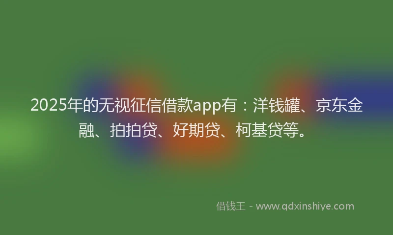 2025年的无视征信借款app有：洋钱罐、京东金融、拍拍贷、好期贷、柯基贷等。