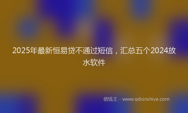 2025年最新恒易贷不通过短信，汇总五个2024放水软件