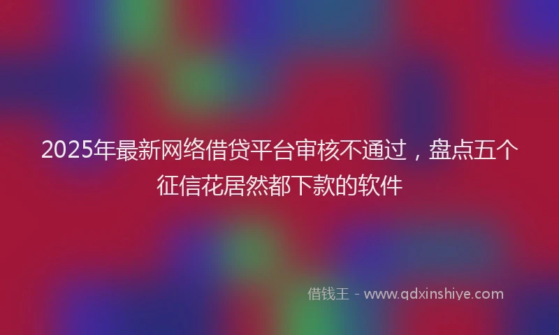 2025年最新网络借贷平台审核不通过，盘点五个征信花居然都下款的软件