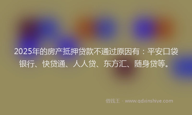 2025年的房产抵押贷款不通过原因有：平安口袋银行、快贷通、人人贷、东方汇、随身贷等。