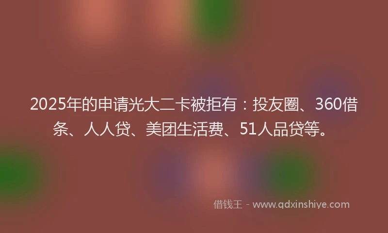 2025年的申请光大二卡被拒有：投友圈、360借条、人人贷、美团生活费、51人品贷等。