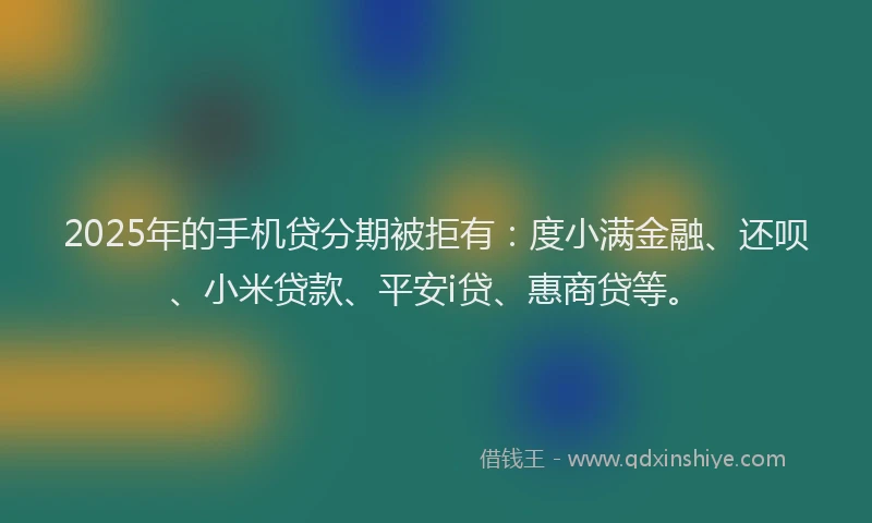 2025年的手机贷分期被拒有：度小满金融、还呗、小米贷款、平安i贷、惠商贷等。