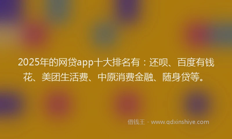 2025年的网贷app十大排名有：还呗、百度有钱花、美团生活费、中原消费金融、随身贷等。