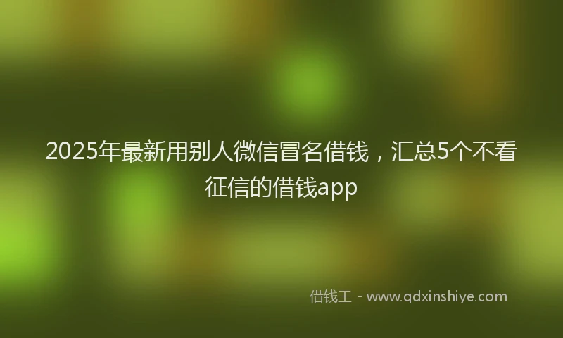 2025年最新用别人微信冒名借钱，汇总5个不看征信的借钱app