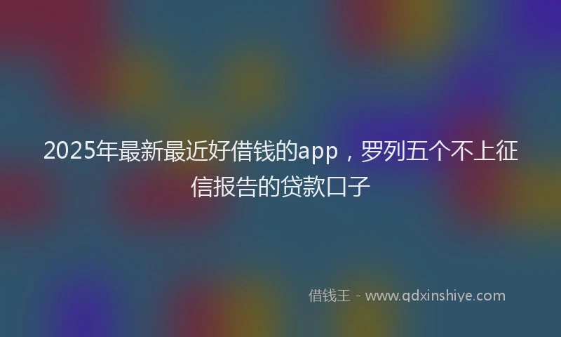 2025年最新最近好借钱的app，罗列五个不上征信报告的贷款口子