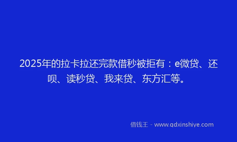 2025年的拉卡拉还完款借秒被拒有：e微贷、还呗、读秒贷、我来贷、东方汇等。